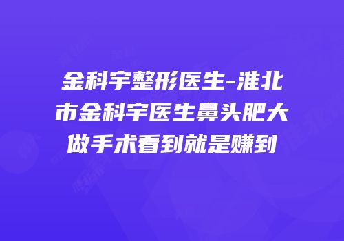金科宇整形医生-淮北市金科宇医生鼻头肥大做手术看到就是赚到