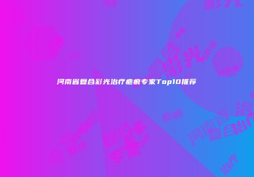 河南省复合彩光治疗疤痕专家Top10推荐