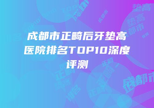 成都市正畸后牙垫高医院排名TOP10深度评测