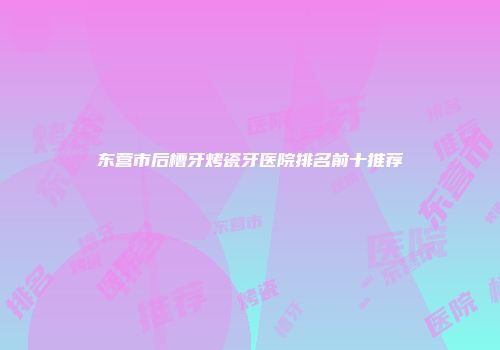 东营市后槽牙烤瓷牙医院排名前十推荐