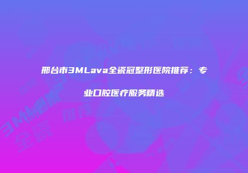 邢台市3MLava全瓷冠整形医院推荐：专业口腔医疗服务精选