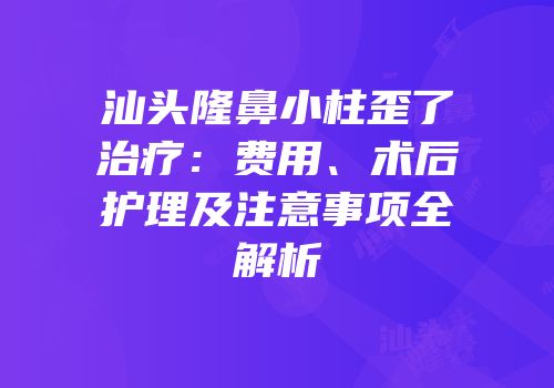 汕头隆鼻小柱歪了治疗：费用、术后护理及注意事项全解析