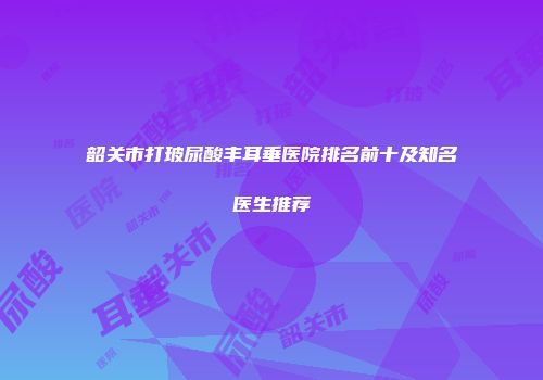 韶关市打玻尿酸丰耳垂医院排名前十及知名医生推荐