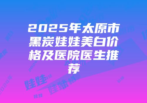 2025年太原市黑炭娃娃美白价格及医院医生推荐