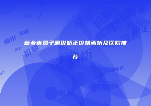 新乡市鼻子畸形矫正价格解析及医院推荐