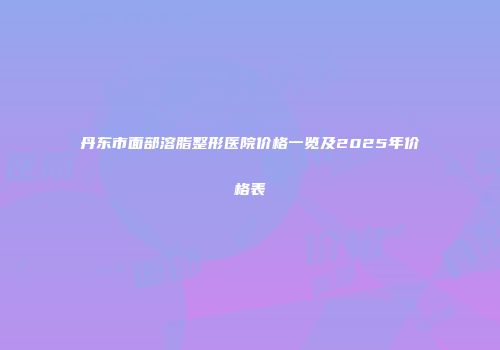 丹东市面部溶脂整形医院价格一览及2025年价格表