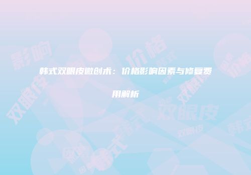 韩式双眼皮微创术：价格影响因素与修复费用解析