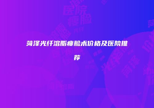 菏泽光纤溶脂瘦脸术价格及医院推荐