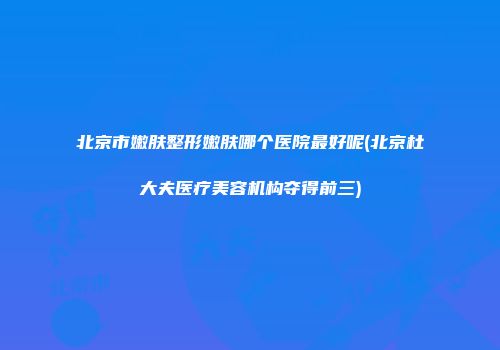 北京市嫩肤整形嫩肤哪个医院最好呢(北京杜大夫医疗美容机构夺得前三)