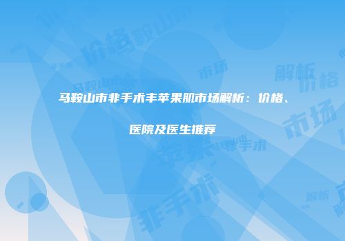马鞍山市非手术丰苹果肌市场解析：价格、医院及医生推荐