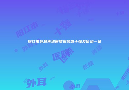 阳江市外耳再造医院排名前十强及价格一览