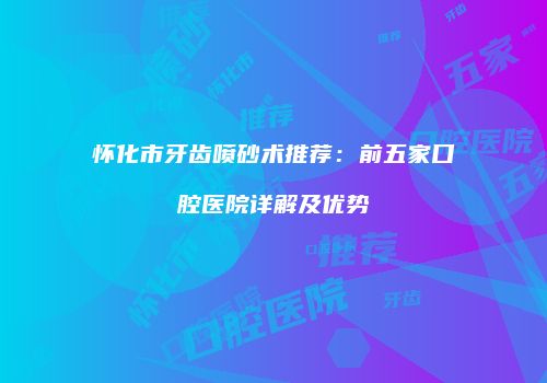 怀化市牙齿喷砂术推荐：前五家口腔医院详解及优势