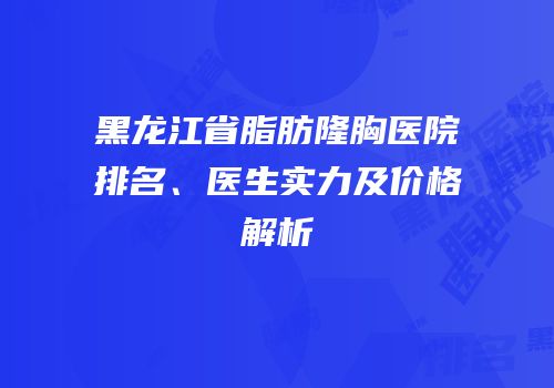 黑龙江省脂肪隆胸医院排名、医生实力及价格解析