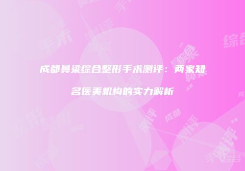 成都鼻梁综合整形手术测评：两家知名医美机构的实力解析