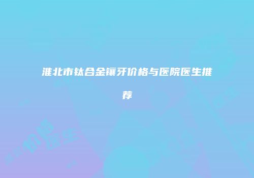淮北市钛合金镶牙价格与医院医生推荐