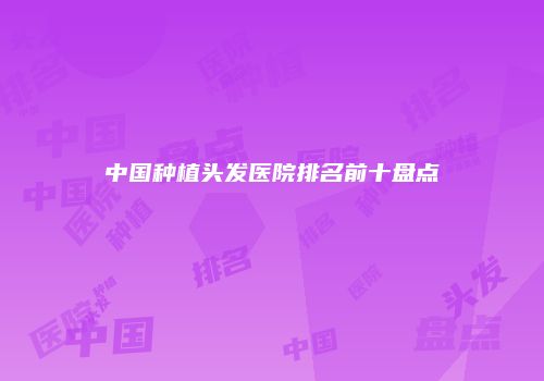 中国种植头发医院排名前十盘点