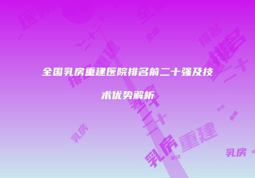 全国乳房重建医院排名前二十强及技术优势解析