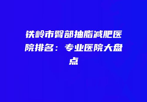 铁岭市臀部抽脂减肥医院排名：专业医院大盘点