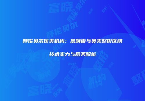呼伦贝尔医美机构：富晓雷与奥美整形医院技术实力与服务解析