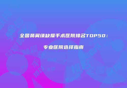全国鼻翼缘缺损手术医院排名TOP50：专业医院选择指南