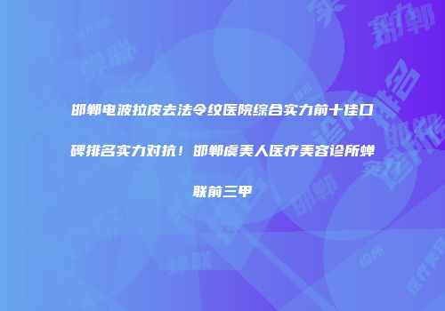 邯郸电波拉皮去法令纹医院综合实力前十佳口碑排名实力对抗！邯郸虞美人医疗美容诊所蝉联前三甲