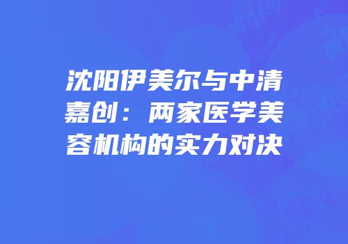 沈阳伊美尔与中清嘉创：两家医学美容机构的实力对决