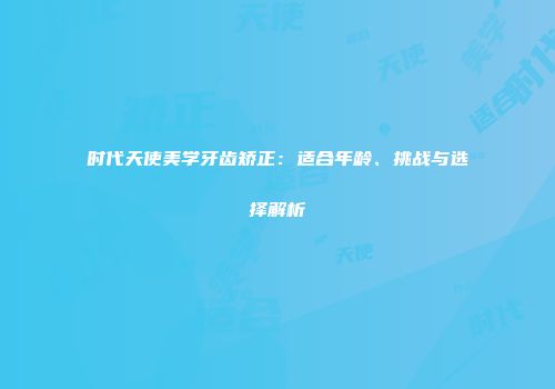 时代天使美学牙齿矫正：适合年龄、挑战与选择解析