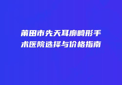 莆田市先天耳廓畸形手术医院选择与价格指南