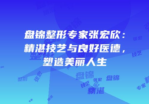 盘锦整形专家张宏欣：精湛技艺与良好医德，塑造美丽人生
