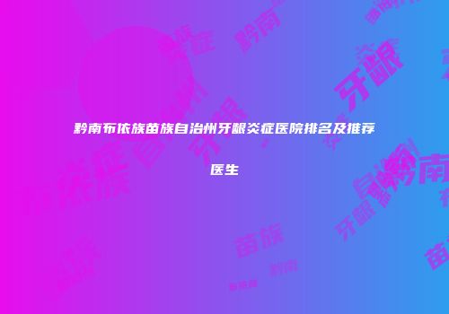 黔南布依族苗族自治州牙龈炎症医院排名及推荐医生
