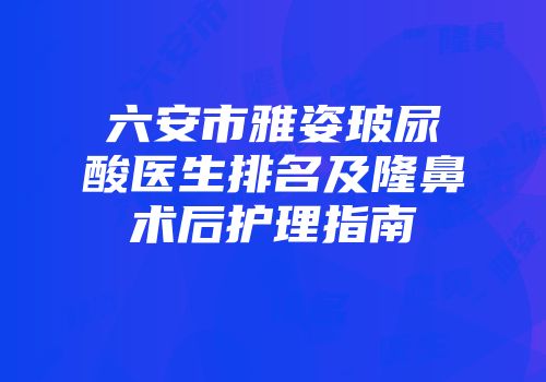 六安市雅姿玻尿酸医生排名及隆鼻术后护理指南