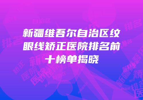 新疆维吾尔自治区纹眼线矫正医院排名前十榜单揭晓
