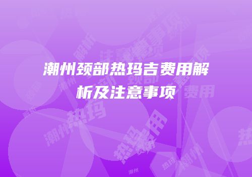 潮州颈部热玛吉费用解析及注意事项