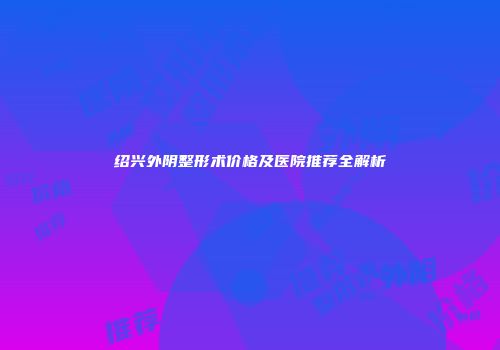 绍兴外阴整形术价格及医院推荐全解析