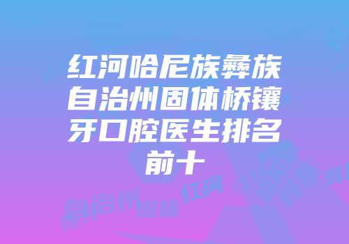 红河哈尼族彝族自治州固体桥镶牙口腔医生排名前十