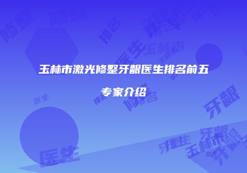 玉林市激光修整牙龈医生排名前五专家介绍