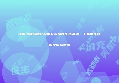 成都市玻尿酸注射填充笑肌医生排名榜：十强医生详解及价格参考