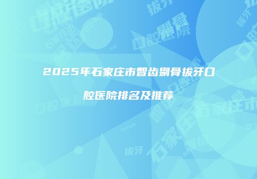 2025年石家庄市智齿剔骨拔牙口腔医院排名及推荐