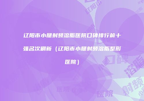 辽阳市小腿射频溶脂医院口碑排行前十强名次刷新（辽阳市小腿射频溶脂整形医院）