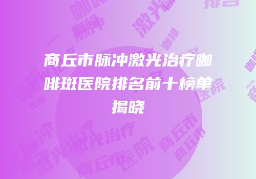 商丘市脉冲激光治疗咖啡斑医院排名前十榜单揭晓
