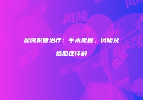 显微根管治疗：手术流程、风险及适应症详解