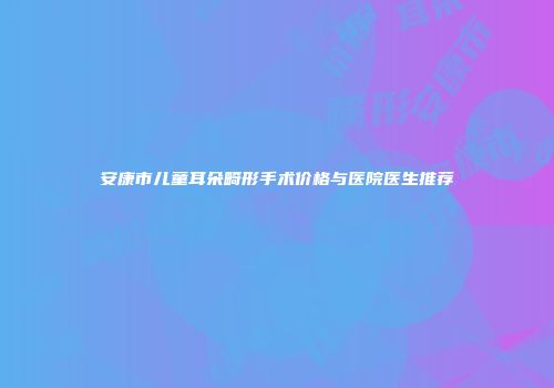 安康市儿童耳朵畸形手术价格与医院医生推荐