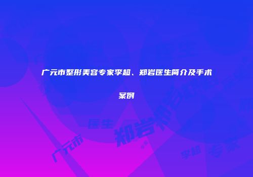 广元市整形美容专家李超、郑岩医生简介及手术案例