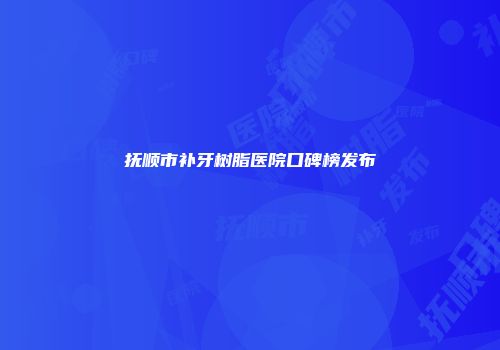 抚顺市补牙树脂医院口碑榜发布