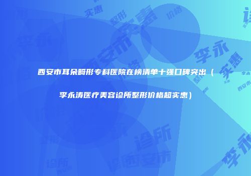 西安市耳朵畸形专科医院在榜清单十强口碑突出（李永涛医疗美容诊所整形价格超实惠）
