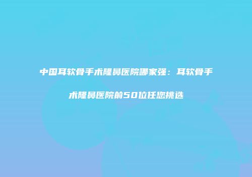 中国耳软骨手术隆鼻医院哪家强：耳软骨手术隆鼻医院前50位任您挑选