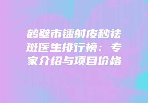 鹤壁市镭射皮秒祛斑医生排行榜：专家介绍与项目价格