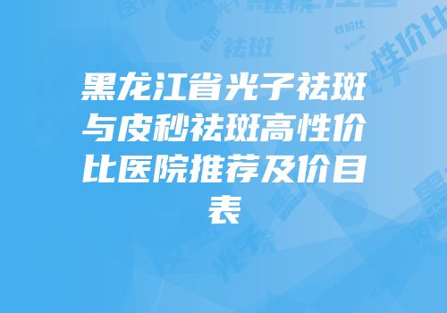 黑龙江省光子祛斑与皮秒祛斑高性价比医院推荐及价目表
