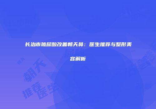 长治市玻尿酸改善朝天鼻：医生推荐与整形美容解析