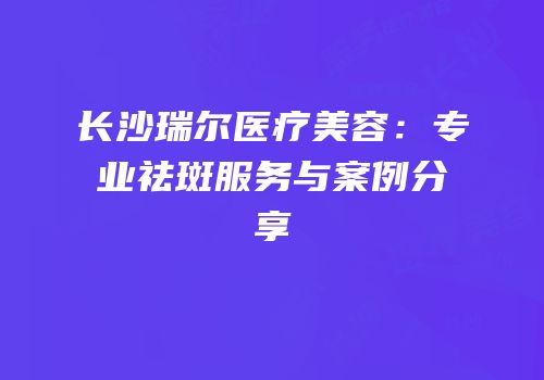 长沙瑞尔医疗美容：专业祛斑服务与案例分享